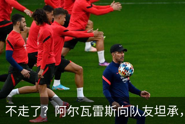 不走了？阿尔瓦雷斯向队友坦承，在处理转会巴萨一事上确实做错了